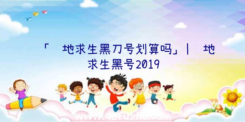 「绝地求生黑刀号划算吗」|绝地求生黑号2019